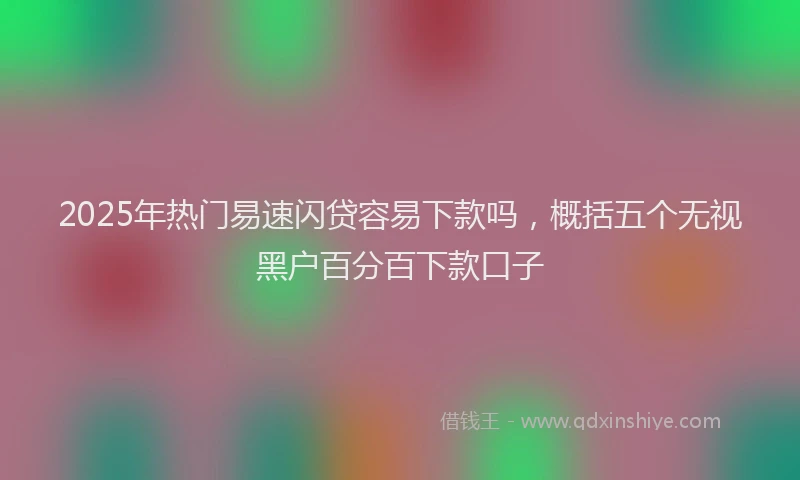 2025年热门易速闪贷容易下款吗，概括五个无视黑户百分百下款口子