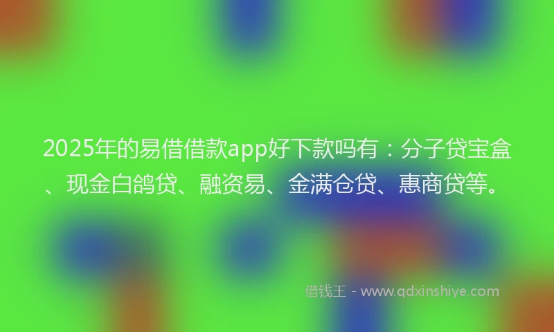 2025年的易借借款app好下款吗有：分子贷宝盒、现金白鸽贷、融资易、金满仓贷、惠商贷等。