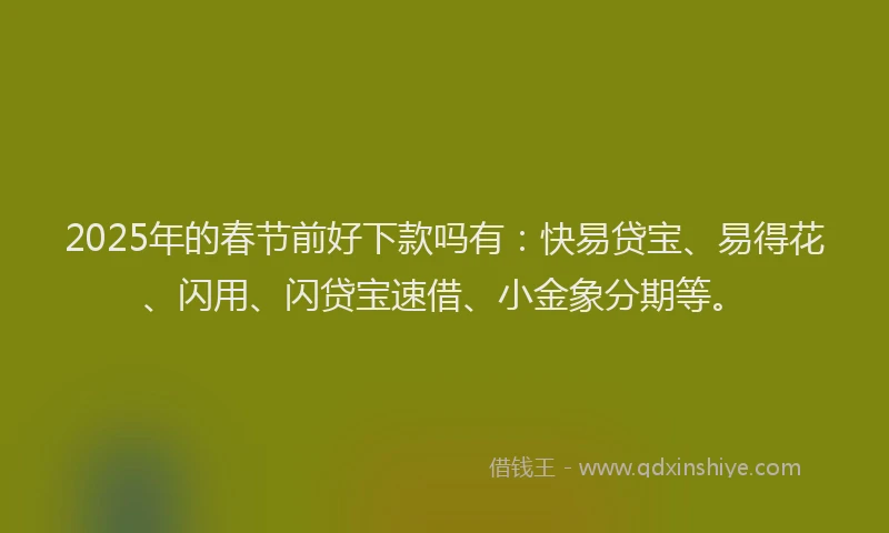 2025年的春节前好下款吗有：快易贷宝、易得花、闪用、闪贷宝速借、小金象分期等。