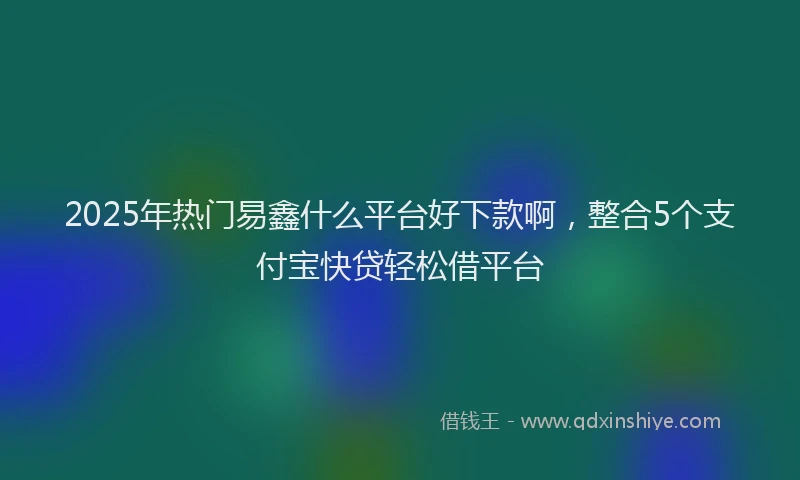 2025年热门易鑫什么平台好下款啊，整合5个支付宝快贷轻松借平台