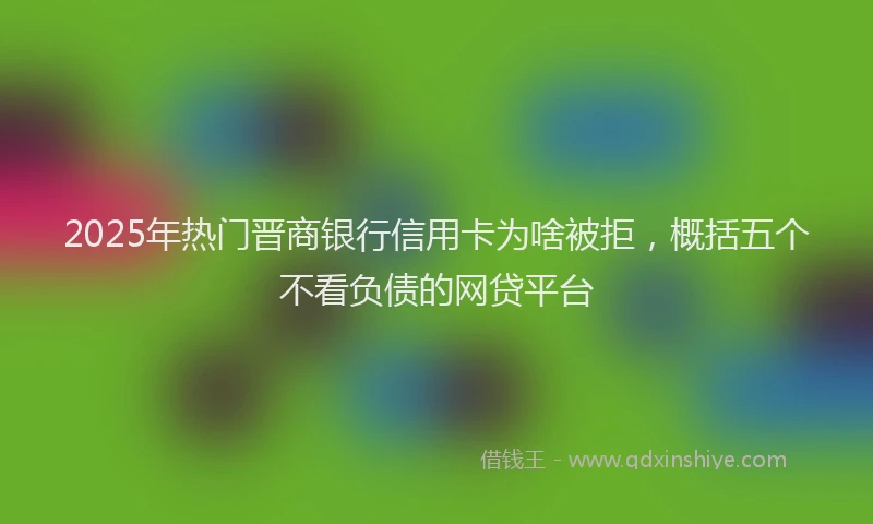 2025年热门晋商银行信用卡为啥被拒，概括五个不看负债的网贷平台
