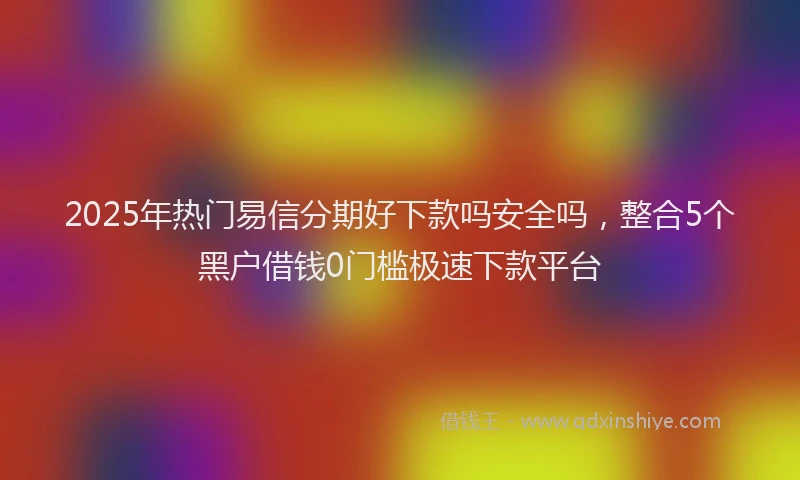 2025年热门易信分期好下款吗安全吗，整合5个黑户借钱0门槛极速下款平台