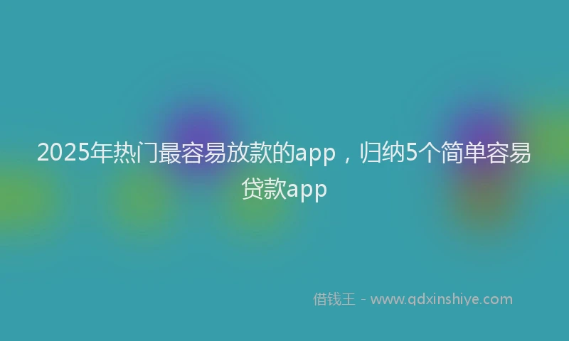 2025年热门最容易放款的app，归纳5个简单容易贷款app