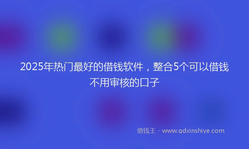 2025年热门最好的借钱软件，整合5个可以借钱不用审核的口子
