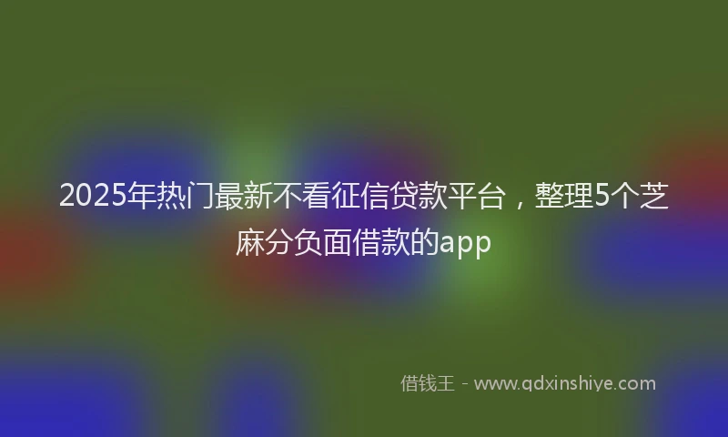 2025年热门最新不看征信贷款平台，整理5个芝麻分负面借款的app
