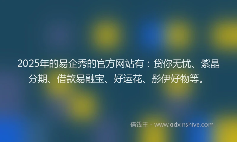 2025年的易企秀的官方网站有：贷你无忧、紫晶分期、借款易融宝、好运花、彤伊好物等。