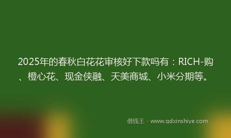 2025年的春秋白花花审核好下款吗有：RICH-购、橙心花、现金侠融、天美商城、小米分期等。