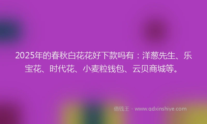 2025年的春秋白花花好下款吗有：洋葱先生、乐宝花、时代花、小麦粒钱包、云贝商城等。
