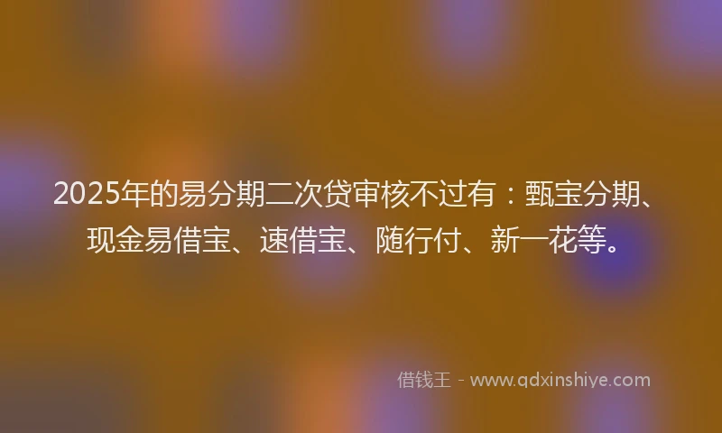 2025年的易分期二次贷审核不过有：甄宝分期、现金易借宝、速借宝、随行付、新一花等。
