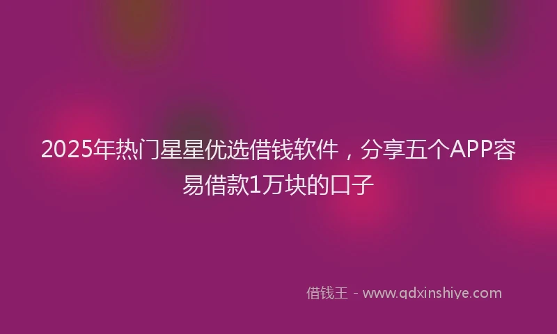 2025年热门星星优选借钱软件，分享五个APP容易借款1万块的口子