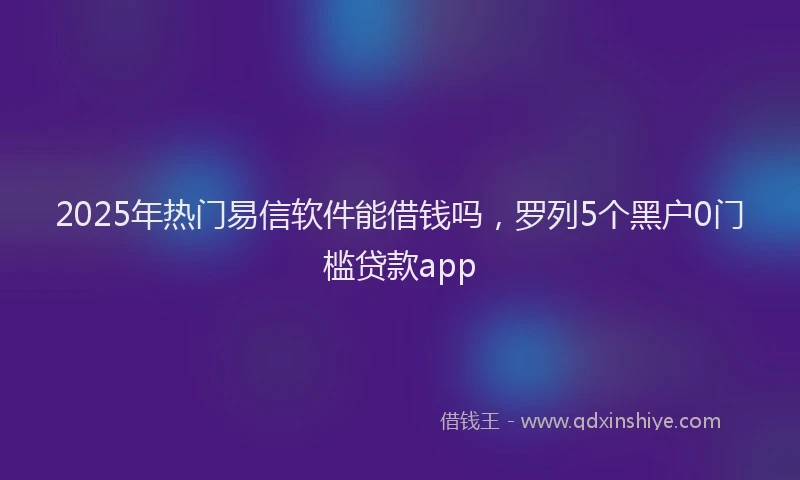 2025年热门易信软件能借钱吗，罗列5个黑户0门槛贷款app