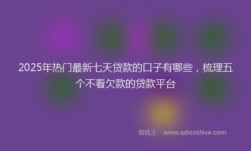 2025年热门最新七天贷款的口子有哪些，梳理五个不看欠款的贷款平台