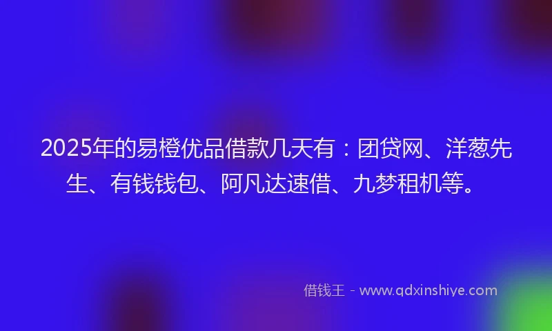 2025年的易橙优品借款几天有：团贷网、洋葱先生、有钱钱包、阿凡达速借、九梦租机等。