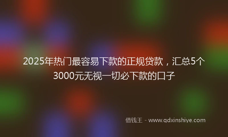 2025年热门最容易下款的正规贷款，汇总5个3000元无视一切必下款的口子