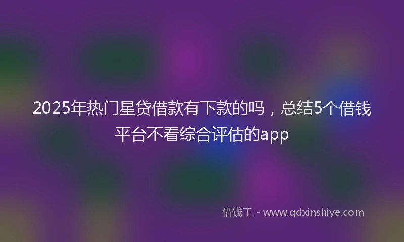 2025年热门星贷借款有下款的吗，总结5个借钱平台不看综合评估的app