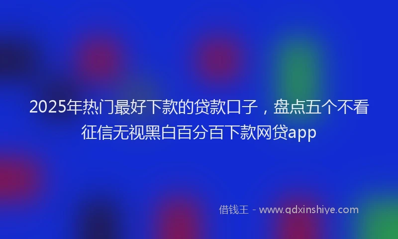 2025年热门最好下款的贷款口子，盘点五个不看征信无视黑白百分百下款网贷app