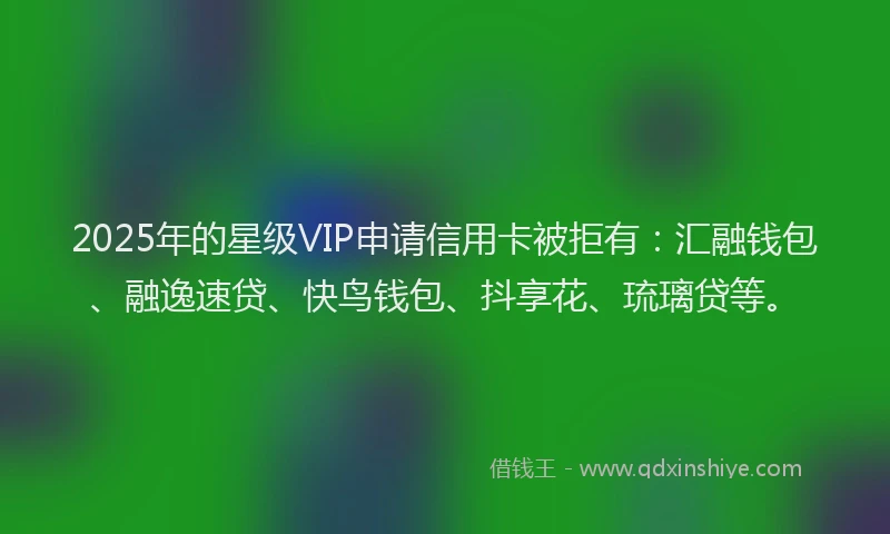 2025年的星级VIP申请信用卡被拒有：汇融钱包、融逸速贷、快鸟钱包、抖享花、琉璃贷等。