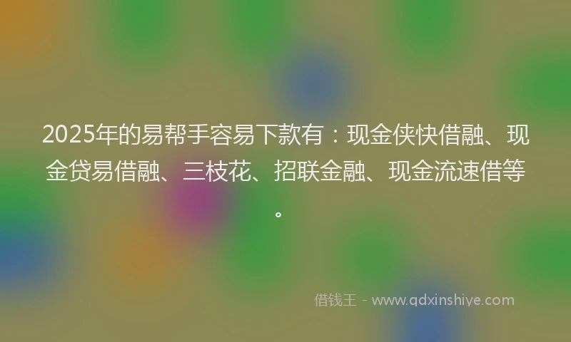 2025年的易帮手容易下款有：现金侠快借融、现金贷易借融、三枝花、招联金融、现金流速借等。