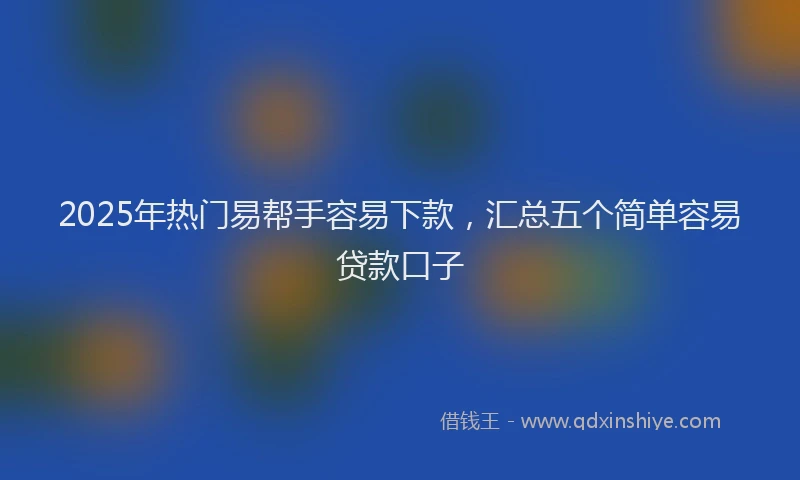 2025年热门易帮手容易下款，汇总五个简单容易贷款口子