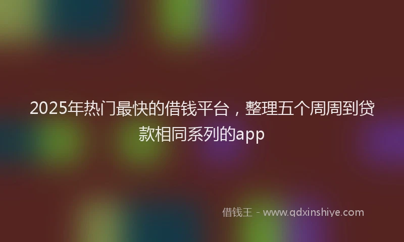 2025年热门最快的借钱平台，整理五个周周到贷款相同系列的app