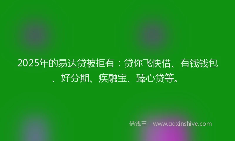 2025年的易达贷被拒有：贷你飞快借、有钱钱包、好分期、疾融宝、臻心贷等。