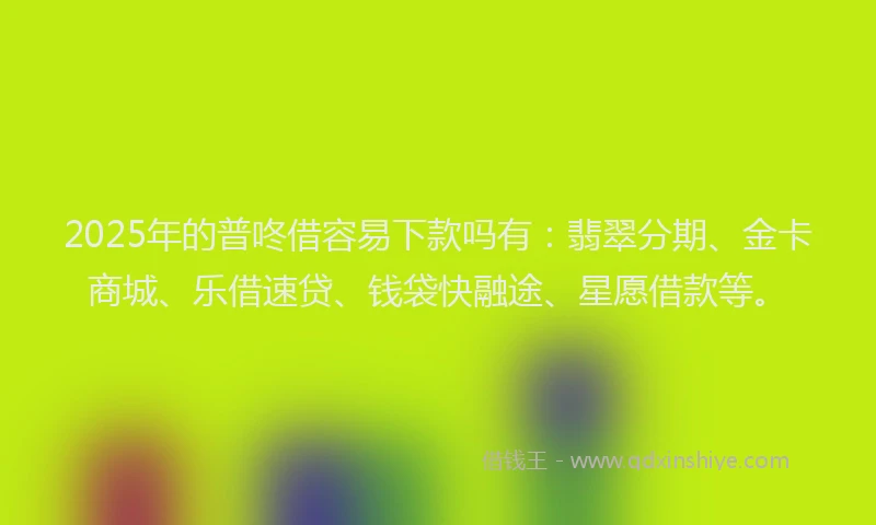 2025年的普咚借容易下款吗有：翡翠分期、金卡商城、乐借速贷、钱袋快融途、星愿借款等。