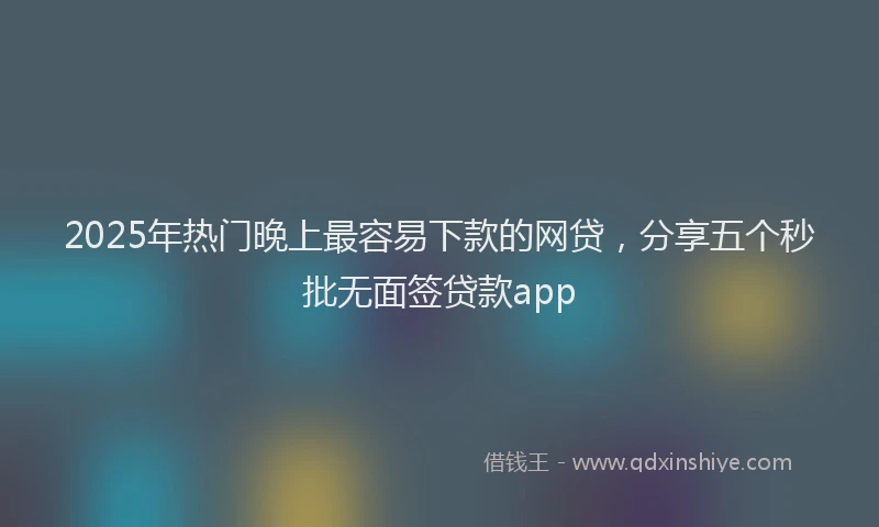 2025年热门晚上最容易下款的网贷，分享五个秒批无面签贷款app