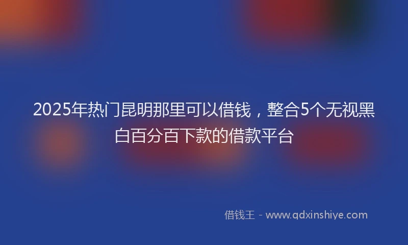 2025年热门昆明那里可以借钱，整合5个无视黑白百分百下款的借款平台