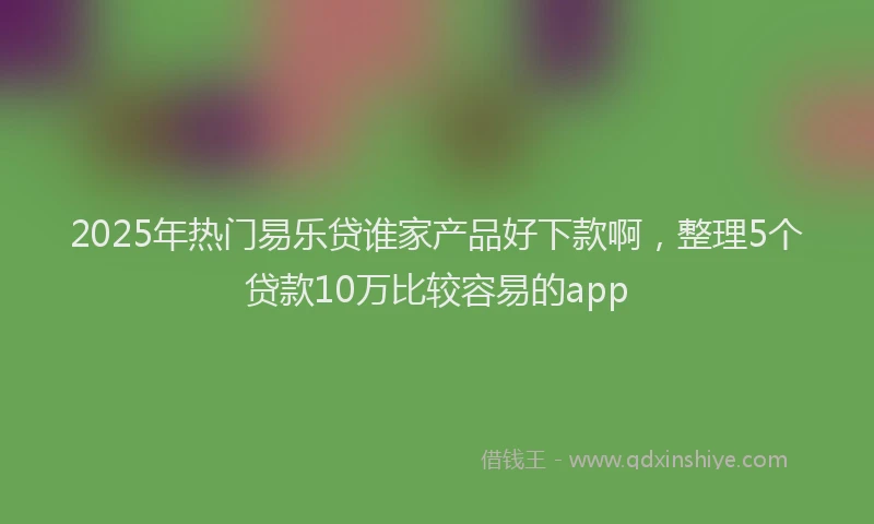 2025年热门易乐贷谁家产品好下款啊，整理5个贷款10万比较容易的app