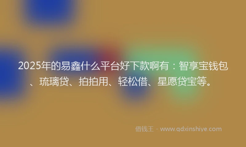 2025年的易鑫什么平台好下款啊有：智享宝钱包、琉璃贷、拍拍用、轻松借、星愿贷宝等。