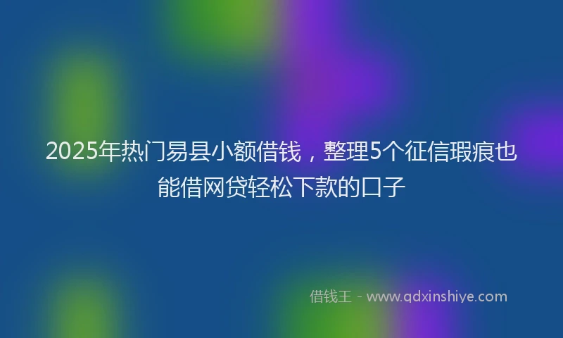 2025年热门易县小额借钱，整理5个征信瑕疵也能借网贷轻松下款的口子