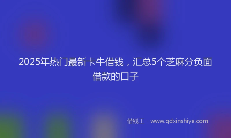 2025年热门最新卡牛借钱，汇总5个芝麻分负面借款的口子