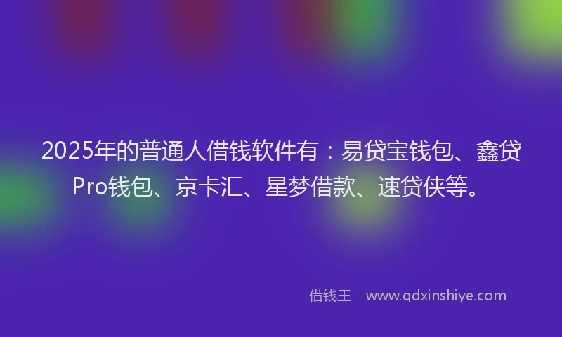 2025年的普通人借钱软件有：易贷宝钱包、鑫贷Pro钱包、京卡汇、星梦借款、速贷侠等。