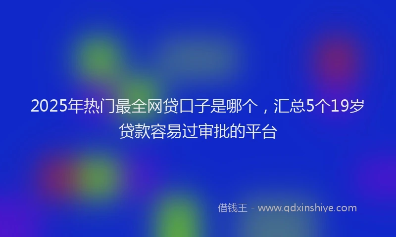 2025年热门最全网贷口子是哪个，汇总5个19岁贷款容易过审批的平台