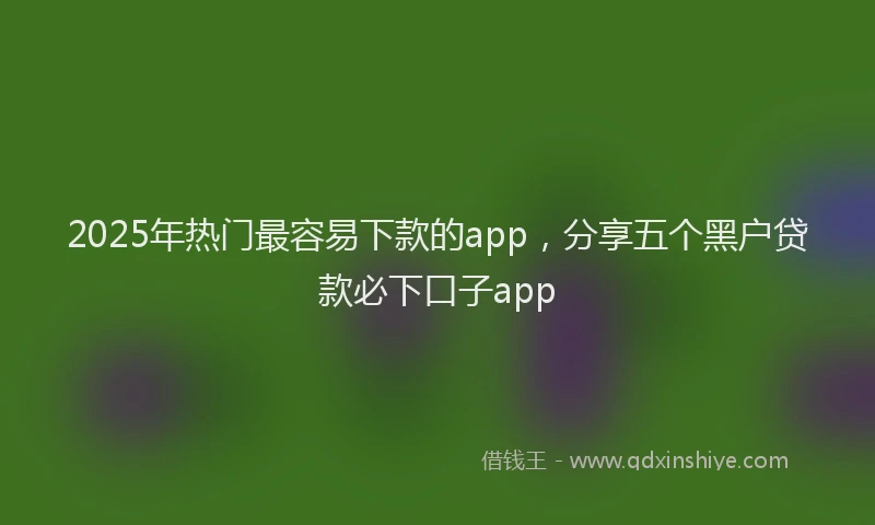 2025年热门最容易下款的app，分享五个黑户贷款必下口子app