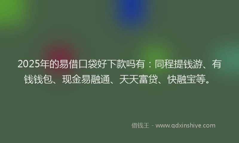 2025年的易借口袋好下款吗有：同程提钱游、有钱钱包、现金易融通、天天富贷、快融宝等。