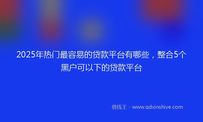 2025年热门最容易的贷款平台有哪些，整合5个黑户可以下的贷款平台