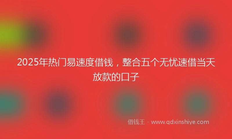 2025年热门易速度借钱，整合五个无忧速借当天放款的口子