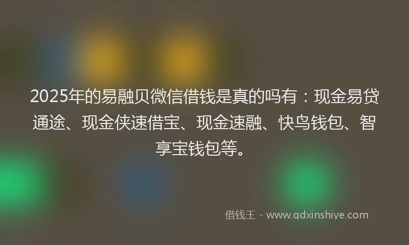 2025年的易融贝微信借钱是真的吗有：现金易贷通途、现金侠速借宝、现金速融、快鸟钱包、智享宝钱包等。