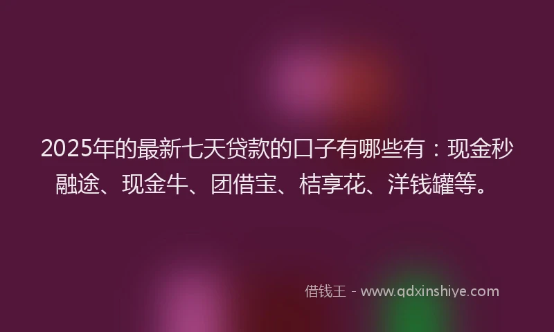 2025年的最新七天贷款的口子有哪些有：现金秒融途、现金牛、团借宝、桔享花、洋钱罐等。