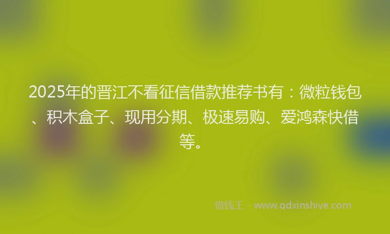 2025年的晋江不看征信借款推荐书有：微粒钱包、积木盒子、现用分期、极速易购、爱鸿森快借等。