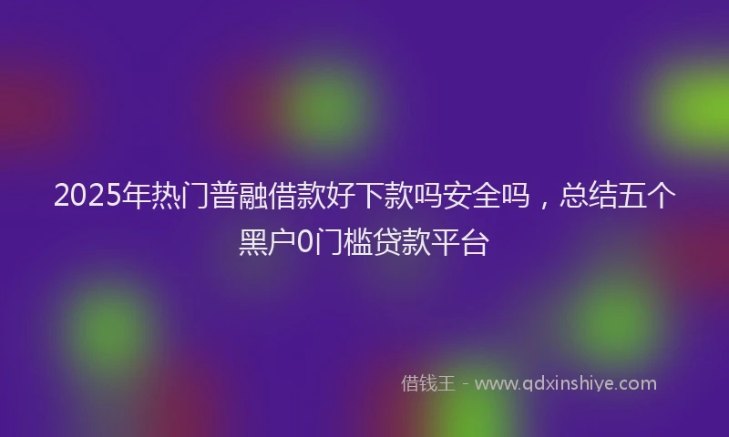 2025年热门普融借款好下款吗安全吗，总结五个黑户0门槛贷款平台