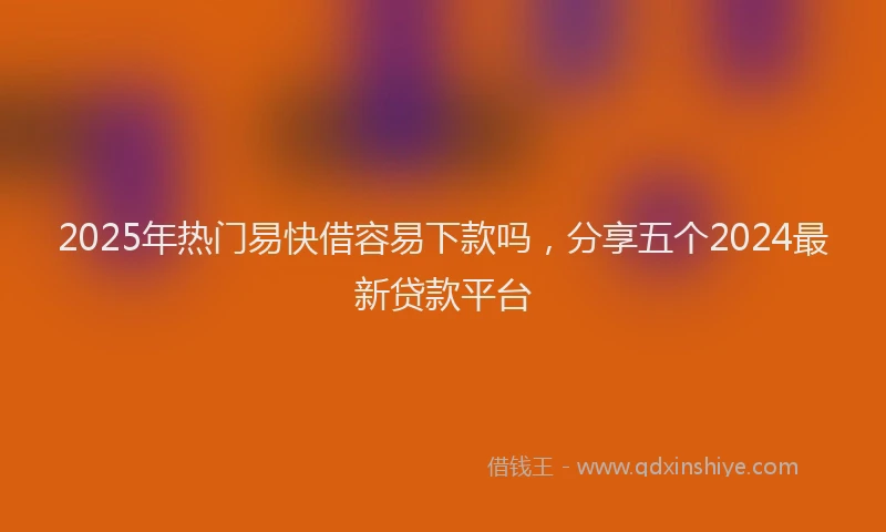 2025年热门易快借容易下款吗，分享五个2024最新贷款平台