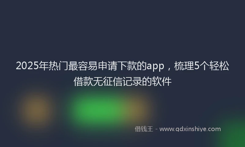 2025年热门最容易申请下款的app，梳理5个轻松借款无征信记录的软件