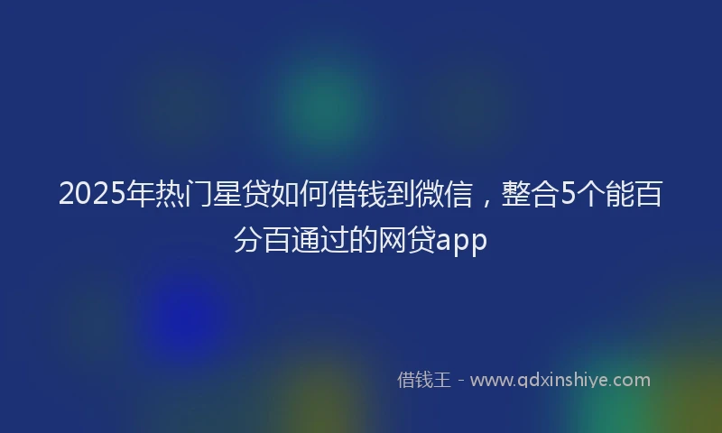 2025年热门星贷如何借钱到微信，整合5个能百分百通过的网贷app