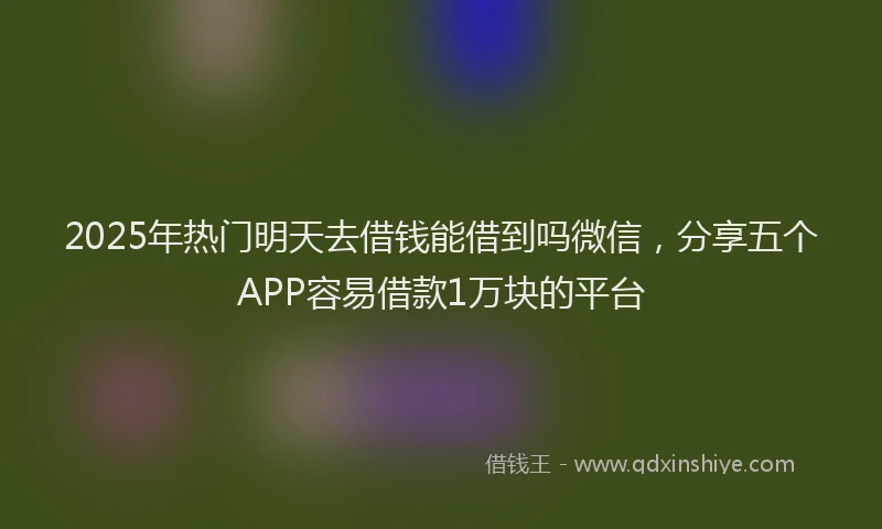 2025年热门明天去借钱能借到吗微信，分享五个APP容易借款1万块的平台