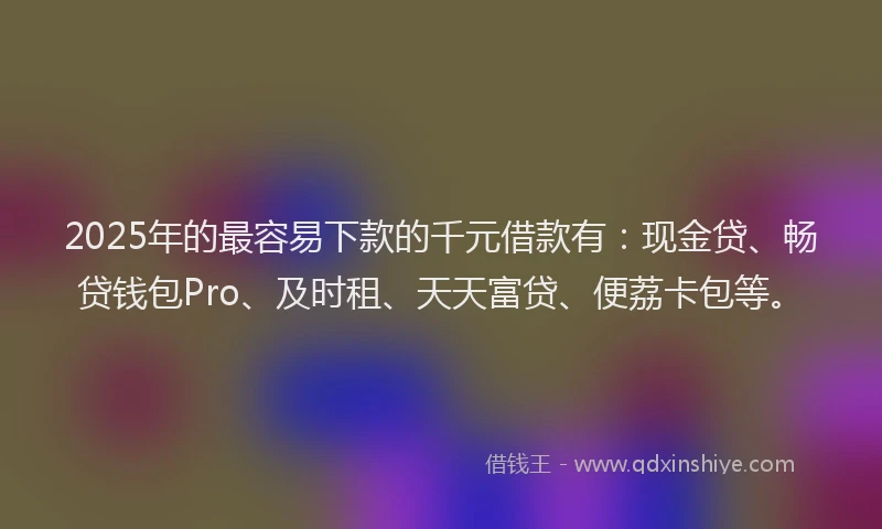 2025年的最容易下款的千元借款有：现金贷、畅贷钱包Pro、及时租、天天富贷、便荔卡包等。