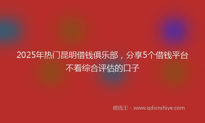 2025年热门昆明借钱俱乐部，分享5个借钱平台不看综合评估的口子