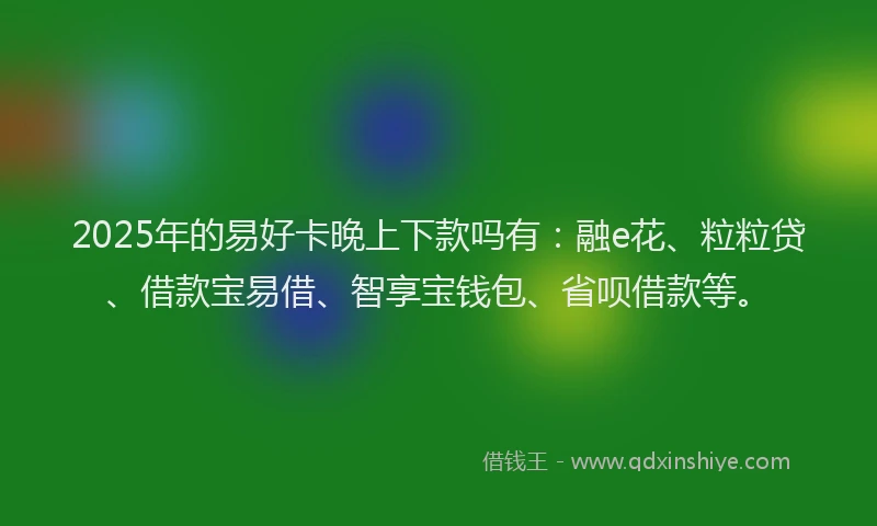 2025年的易好卡晚上下款吗有：融e花、粒粒贷、借款宝易借、智享宝钱包、省呗借款等。