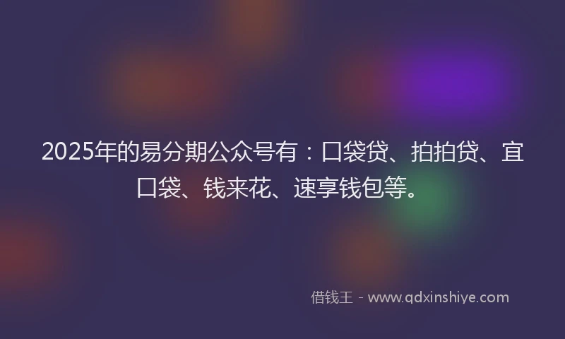 2025年的易分期公众号有：口袋贷、拍拍贷、宜口袋、钱来花、速享钱包等。